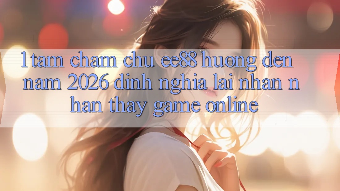 1. Tầm Chăm chú ee88 Hướng Đến Năm 2026: Định Nghĩa Lại Nhận nhận thấy Game Online