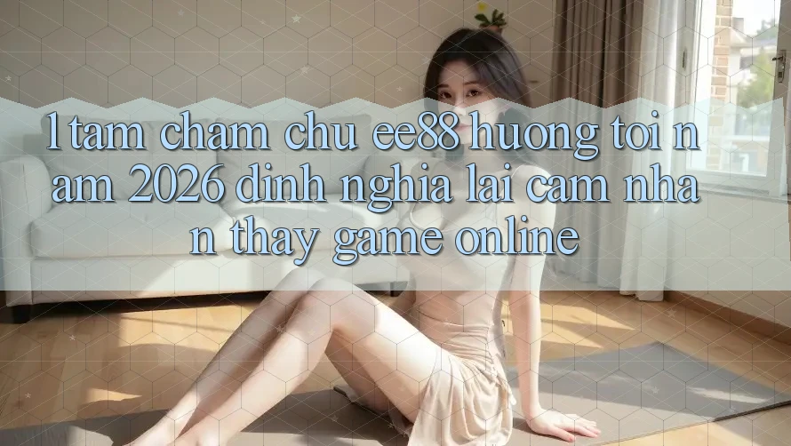 1. Tầm Chăm chú ee88 Hướng Tới Năm 2026: Định Nghĩa Lại Cảm nhận thấy Game Online