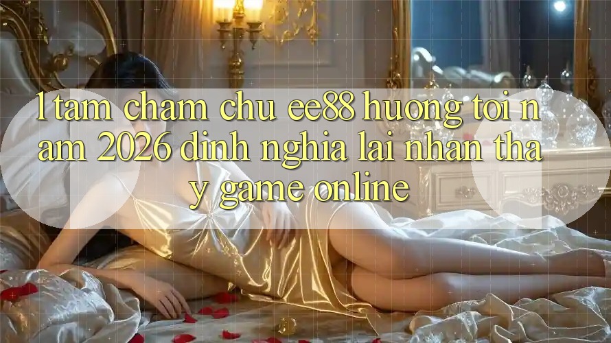 1. Tầm Chăm chú ee88 Hướng Tới Năm 2026: Định Nghĩa Lại Nhận thấy Game Online