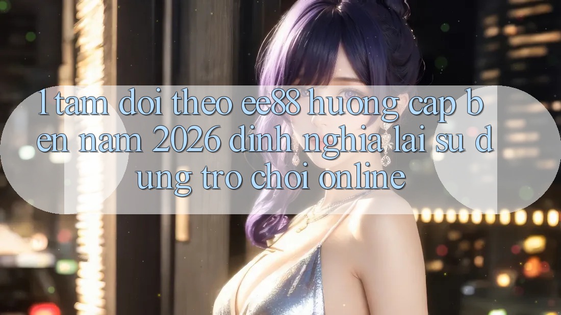 1. Tầm Dõi theo ee88 Hướng Cập bến Năm 2026: Định Nghĩa Lại Sử dụng Trò chơi Online