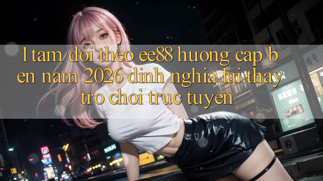 1. Tầm Dõi theo ee88 Hướng Cập bến Năm 2026: Định Nghĩa Lại Thấy Trò chơi trực tuyến