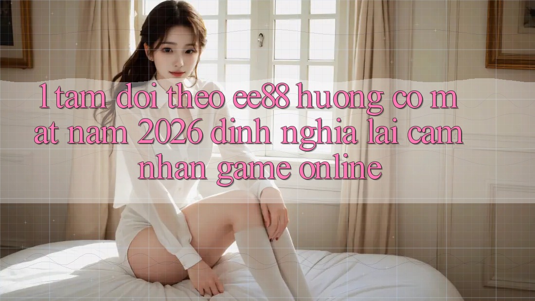 1. Tầm Dõi theo ee88 Hướng Có mặt Năm 2026: Định Nghĩa Lại Cảm nhận Game Online