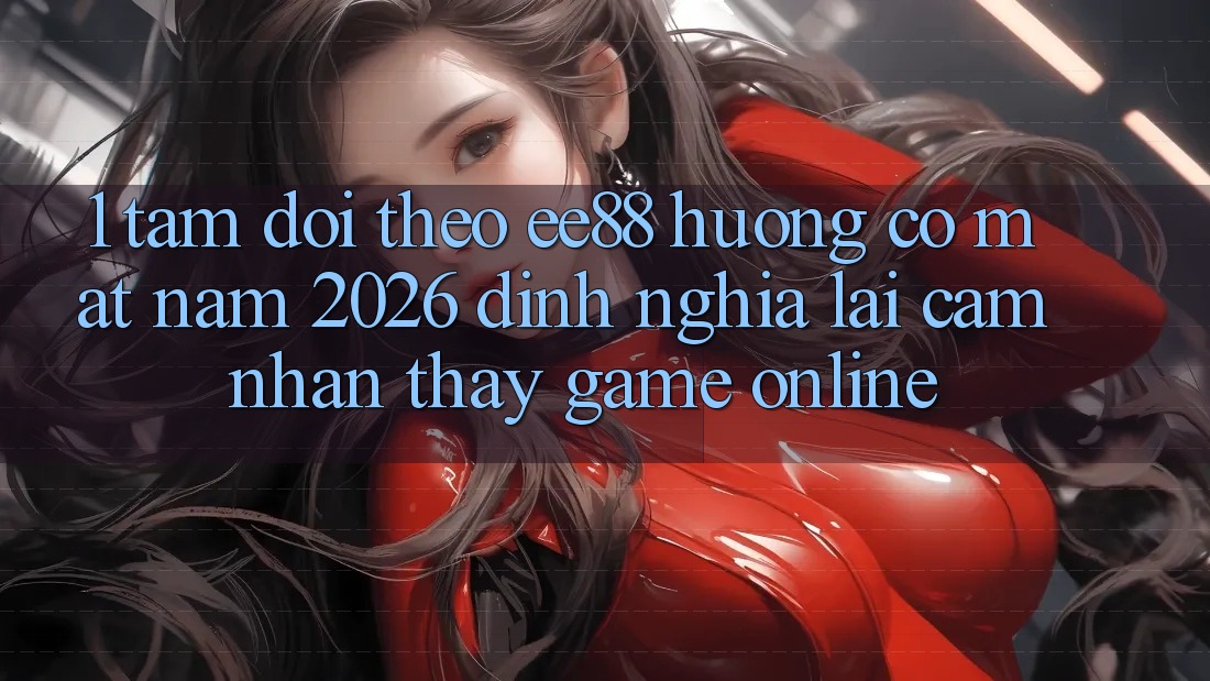 1. Tầm Dõi theo ee88 Hướng Có mặt Năm 2026: Định Nghĩa Lại Cảm nhận thấy Game Online