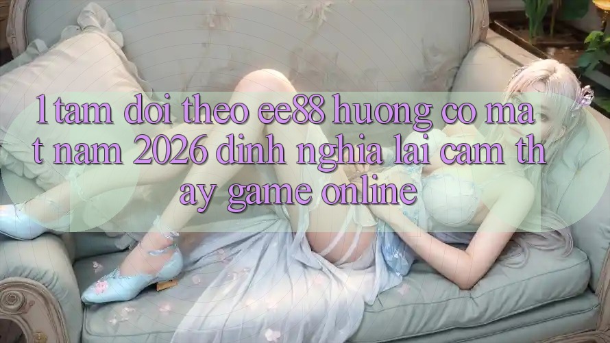 1. Tầm Dõi theo ee88 Hướng Có mặt Năm 2026: Định Nghĩa Lại Cảm thấy Game Online