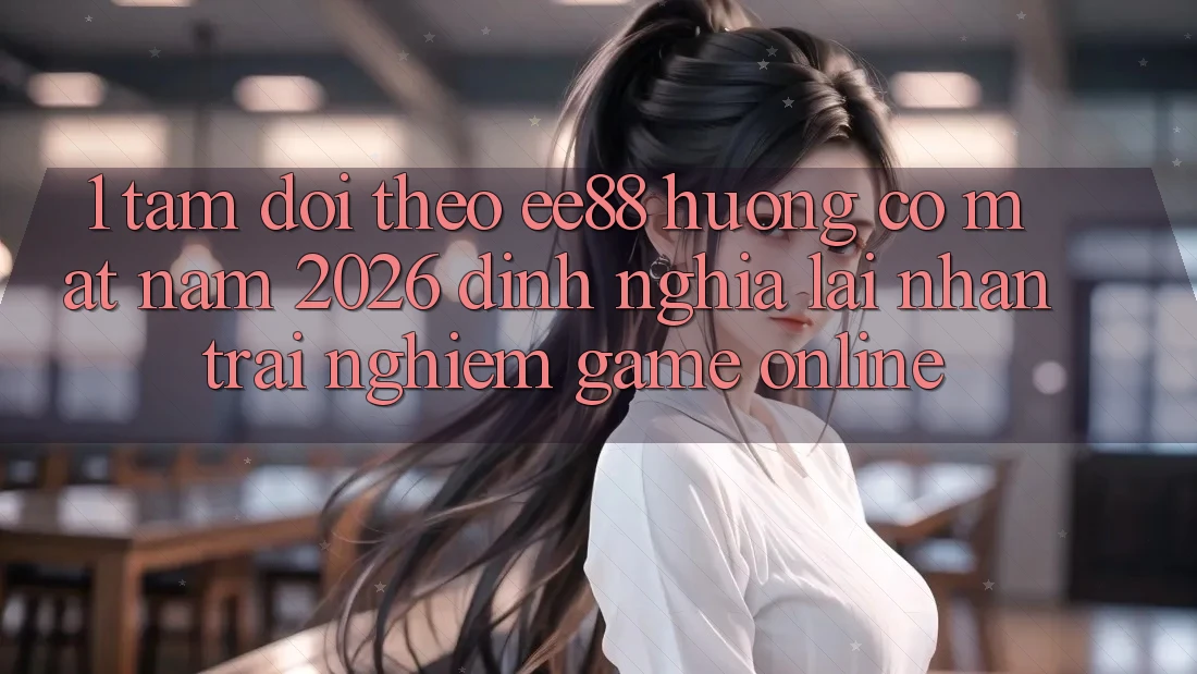 1. Tầm Dõi theo ee88 Hướng Có mặt Năm 2026: Định Nghĩa Lại Nhận trải nghiệm Game Online