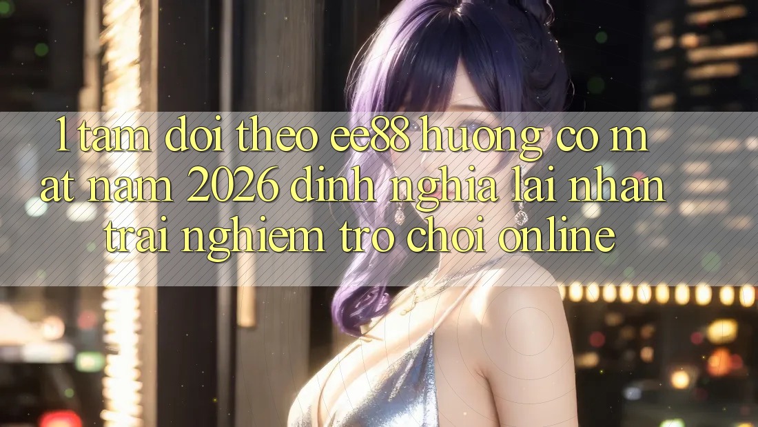 1. Tầm Dõi theo ee88 Hướng Có mặt Năm 2026: Định Nghĩa Lại Nhận trải nghiệm Trò chơi Online