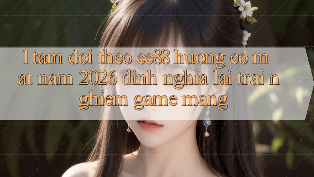 1. Tầm Dõi theo ee88 Hướng Có mặt Năm 2026: Định Nghĩa Lại Trải Nghiệm Game mạng