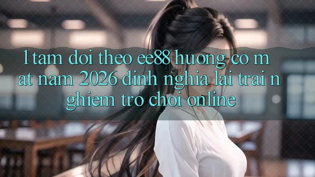 1. Tầm Dõi theo ee88 Hướng Có mặt Năm 2026: Định Nghĩa Lại Trải Nghiệm Trò chơi Online