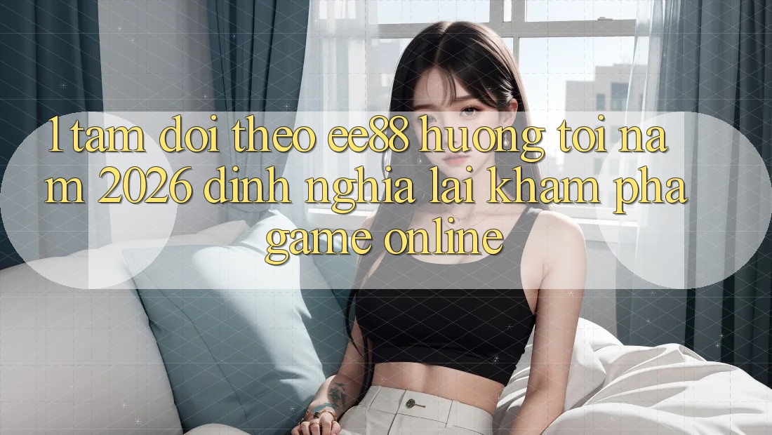 1. Tầm Dõi theo ee88 Hướng Tới Năm 2026: Định Nghĩa Lại Khám phá Game Online