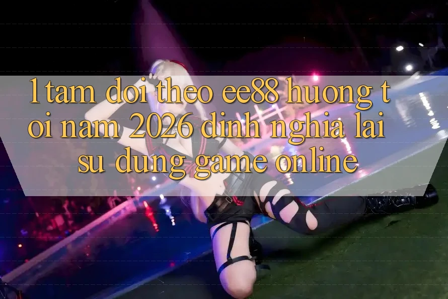 1. Tầm Dõi theo ee88 Hướng Tới Năm 2026: Định Nghĩa Lại Sử dụng Game Online