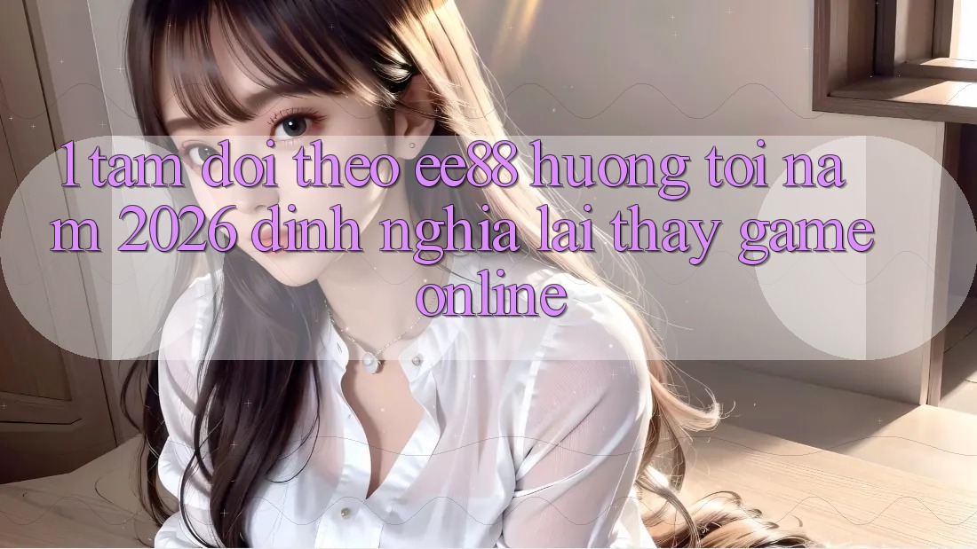 1. Tầm Dõi theo ee88 Hướng Tới Năm 2026: Định Nghĩa Lại Thấy Game Online
