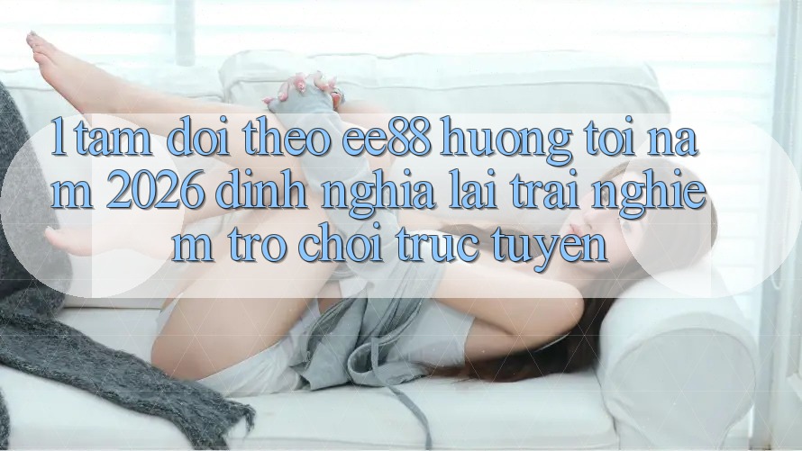 1. Tầm Dõi theo ee88 Hướng Tới Năm 2026: Định Nghĩa Lại Trải Nghiệm Trò chơi trực tuyến