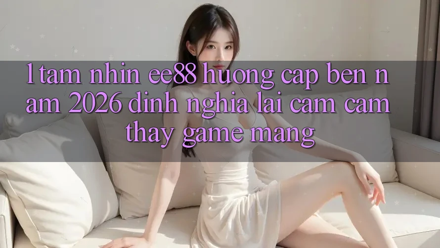 1. Tầm Nhìn ee88 Hướng Cập bến Năm 2026: Định Nghĩa Lại Cảm cảm thấy Game mạng