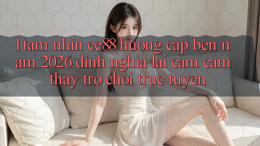 1. Tầm Nhìn ee88 Hướng Cập bến Năm 2026: Định Nghĩa Lại Cảm cảm thấy Trò chơi trực tuyến 1. Tầm Nhìn ee88 Hướng Cập bến Năm 2026: Định Nghĩa Lại Cảm cảm thấy Trò chơi trực tuyến