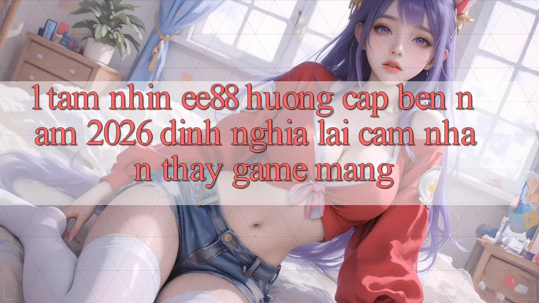 1. Tầm Nhìn ee88 Hướng Cập bến Năm 2026: Định Nghĩa Lại Cảm nhận thấy Game mạng