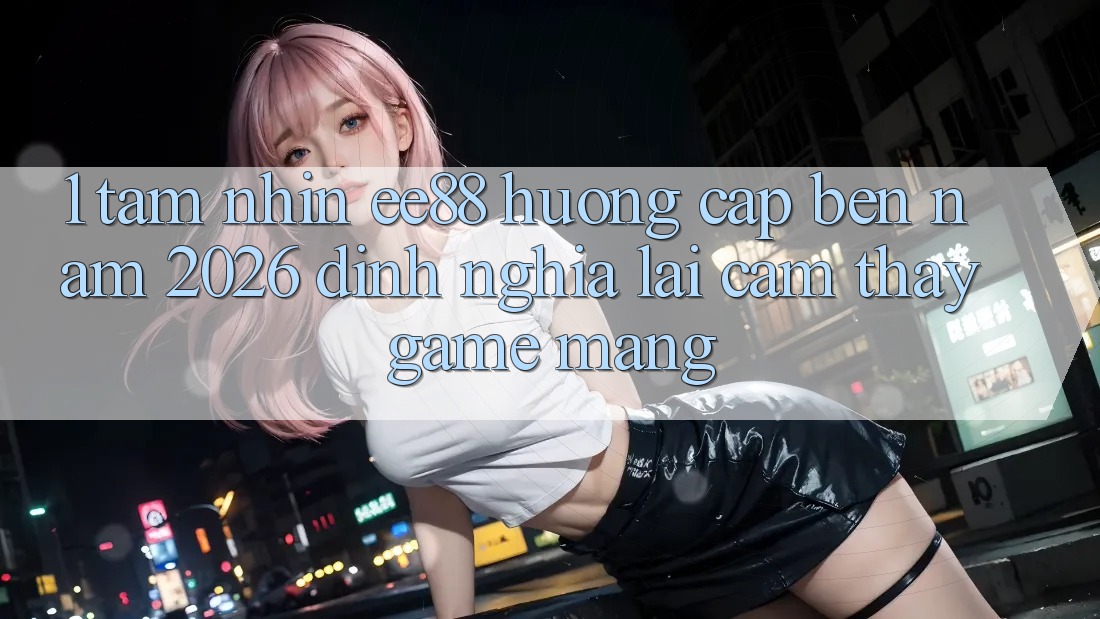 1. Tầm Nhìn ee88 Hướng Cập bến Năm 2026: Định Nghĩa Lại Cảm thấy Game mạng