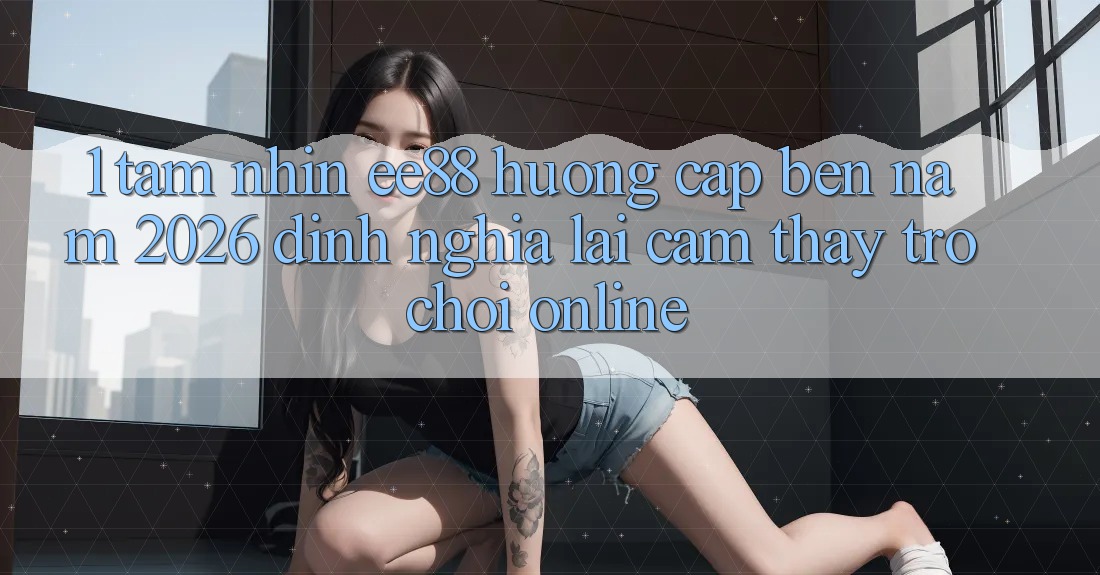 1. Tầm Nhìn ee88 Hướng Cập bến Năm 2026: Định Nghĩa Lại Cảm thấy Trò chơi Online