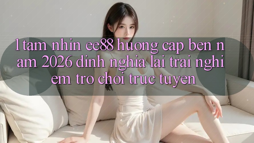 1. Tầm Nhìn ee88 Hướng Cập bến Năm 2026: Định Nghĩa Lại Trải Nghiệm Trò chơi trực tuyến