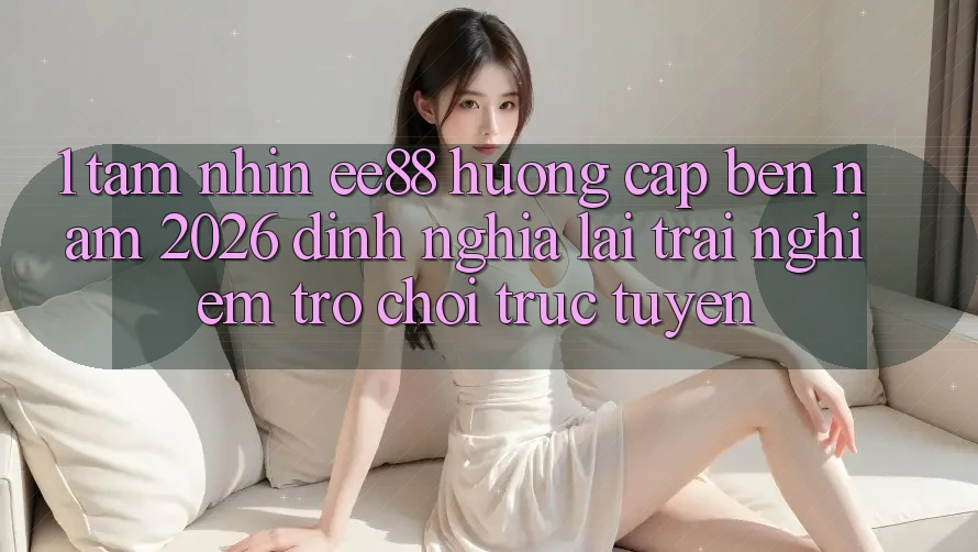 1. Tầm Nhìn ee88 Hướng Cập bến Năm 2026: Định Nghĩa Lại Trải Nghiệm Trò chơi trực tuyến