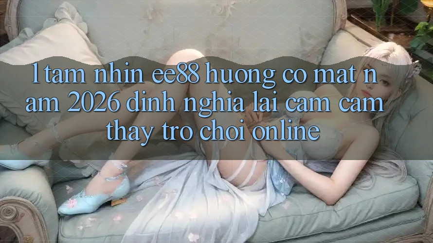 1. Tầm Nhìn ee88 Hướng Có mặt Năm 2026: Định Nghĩa Lại Cảm cảm thấy Trò chơi Online