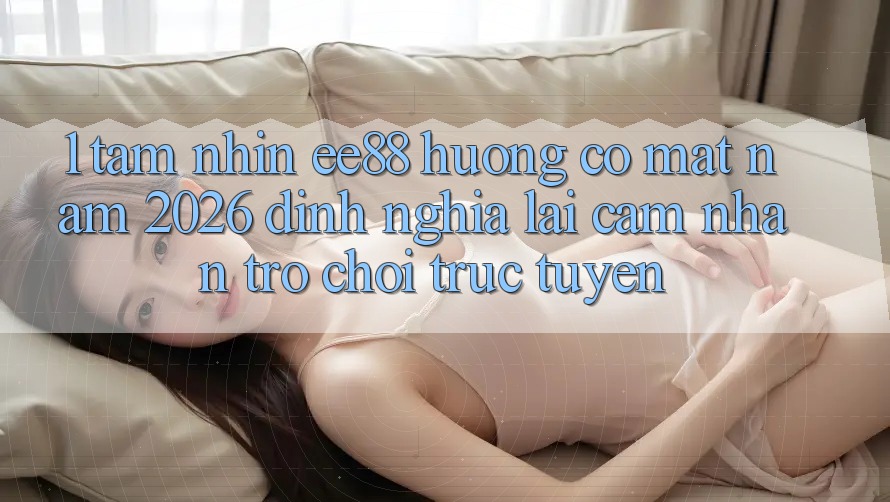 1. Tầm Nhìn ee88 Hướng Có mặt Năm 2026: Định Nghĩa Lại Cảm nhận Trò chơi trực tuyến