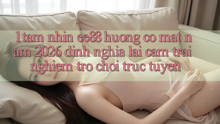 1. Tầm Nhìn ee88 Hướng Có mặt Năm 2026: Định Nghĩa Lại Cảm trải nghiệm Trò chơi trực tuyến