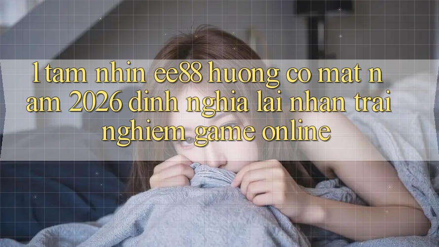 1. Tầm Nhìn ee88 Hướng Có mặt Năm 2026: Định Nghĩa Lại Nhận trải nghiệm Game Online