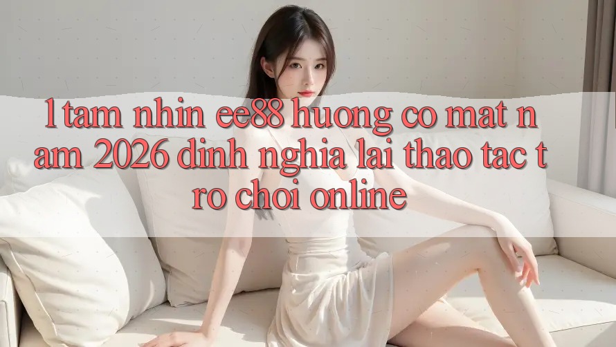 1. Tầm Nhìn ee88 Hướng Có mặt Năm 2026: Định Nghĩa Lại Thao tác Trò chơi Online