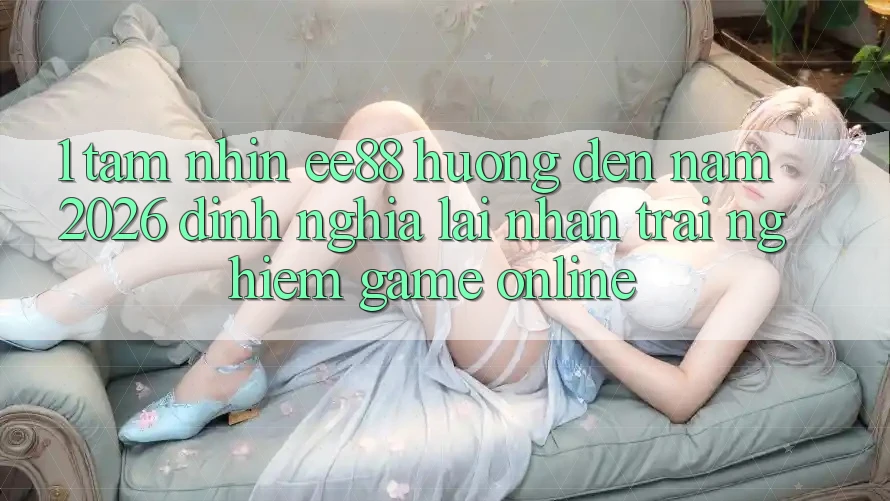 1. Tầm Nhìn ee88 Hướng Đến Năm 2026: Định Nghĩa Lại Nhận trải nghiệm Game Online