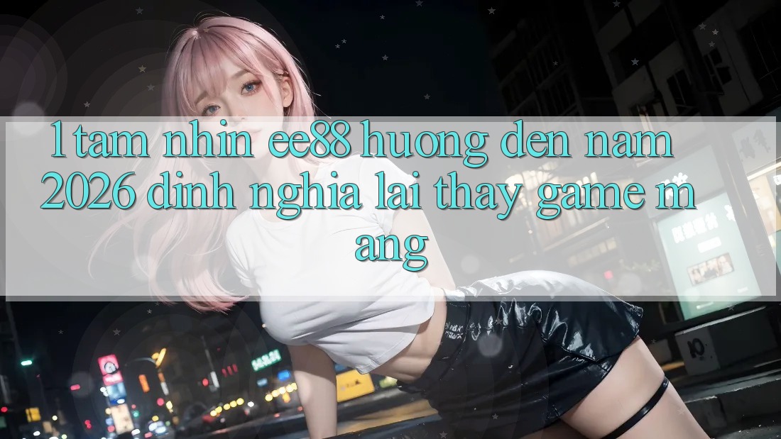 1. Tầm Nhìn ee88 Hướng Đến Năm 2026: Định Nghĩa Lại Thấy Game mạng