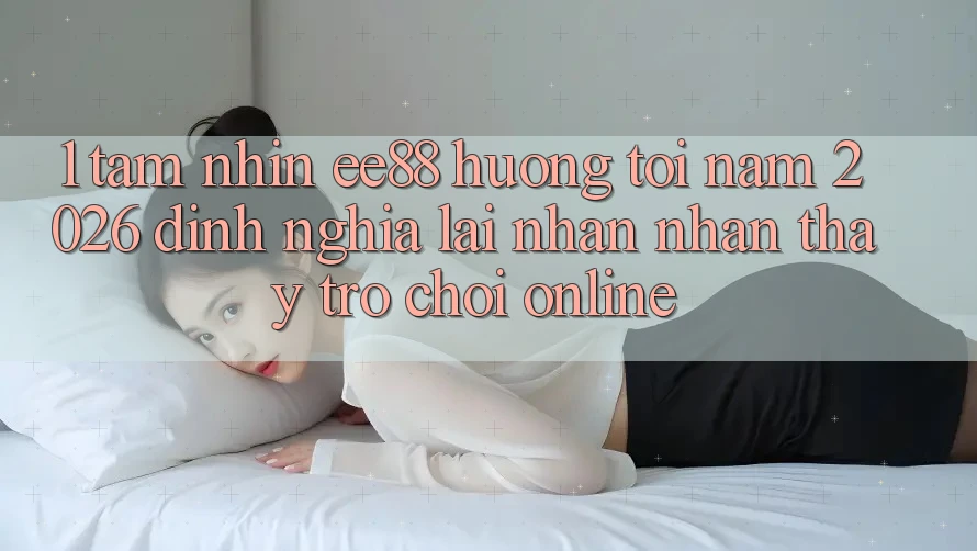 1. Tầm Nhìn ee88 Hướng Tới Năm 2026: Định Nghĩa Lại Nhận nhận thấy Trò chơi Online
