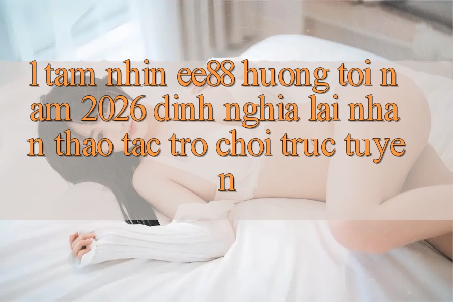 1. Tầm Nhìn ee88 Hướng Tới Năm 2026: Định Nghĩa Lại Nhận thao tác Trò chơi trực tuyến