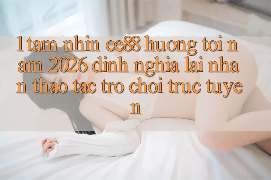 1. Tầm Nhìn ee88 Hướng Tới Năm 2026: Định Nghĩa Lại Nhận thao tác Trò chơi trực tuyến