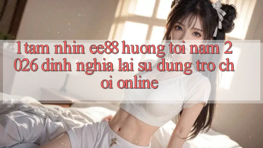 1. Tầm Nhìn ee88 Hướng Tới Năm 2026: Định Nghĩa Lại Sử dụng Trò chơi Online