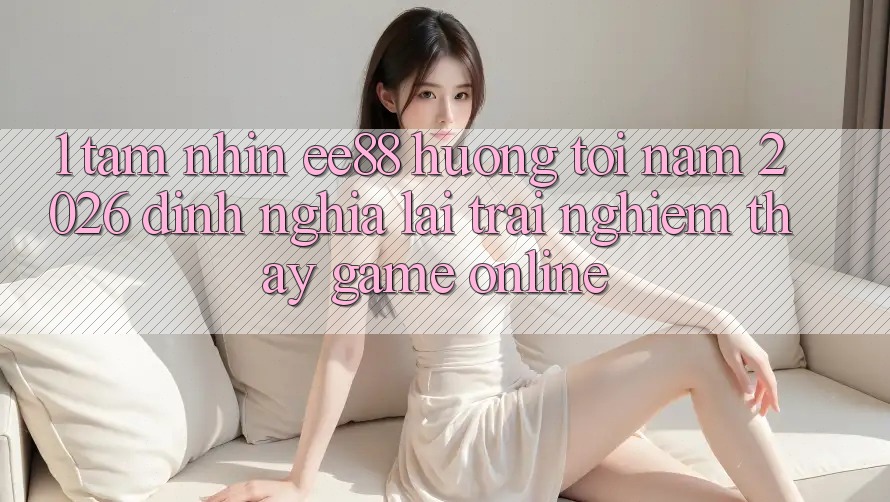 1. Tầm Nhìn ee88 Hướng Tới Năm 2026: Định Nghĩa Lại Trải nghiệm thấy Game Online