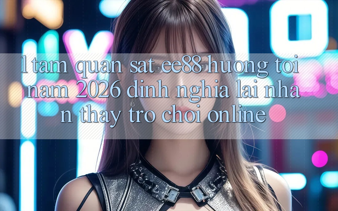 1. Tầm Quan sát ee88 Hướng Tới Năm 2026: Định Nghĩa Lại Nhận thấy Trò chơi Online
