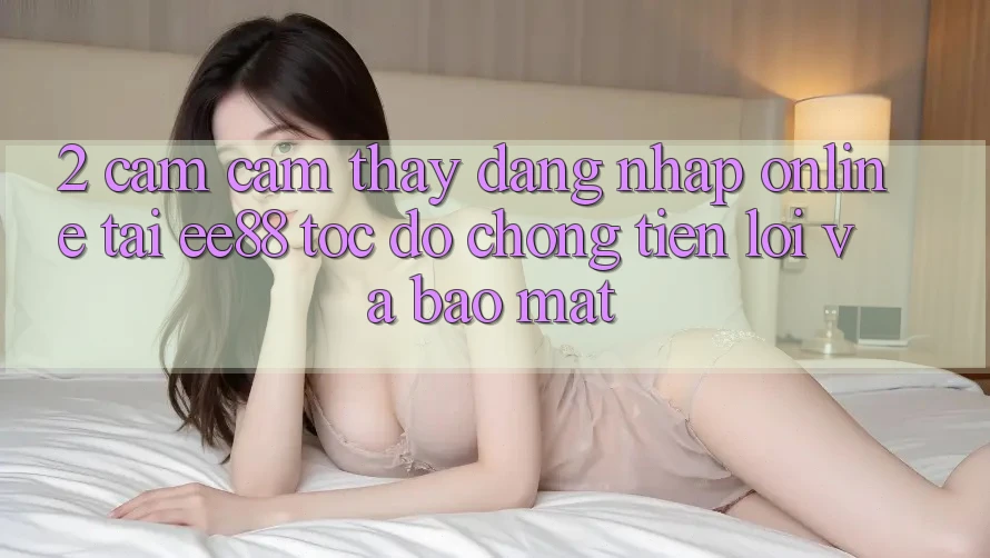 2. Cảm cảm thấy Đăng Nhập Online Tại ee88: Tốc độ Chóng, Tiện Lợi Và Bảo Mật 2. Cảm cảm thấy Đăng Nhập Online Tại ee88: Tốc độ Chóng, Tiện Lợi Và Bảo Mật
