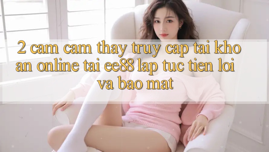 2. Cảm cảm thấy Truy cập tài khoản Online Tại ee88: Lập tức, Tiện Lợi Và Bảo Mật