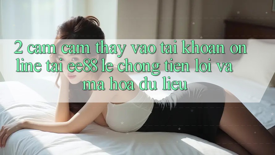 2. Cảm cảm thấy Vào tài khoản Online Tại ee88: Lẹ Chóng, Tiện Lợi Và Mã hóa dữ liệu