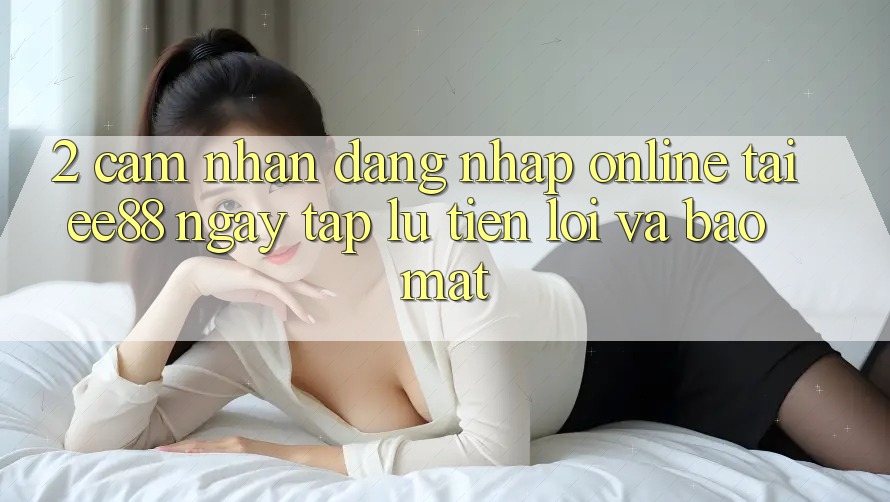 2. Cảm nhận Đăng Nhập Online Tại ee88: Ngay tắp lự, Tiện Lợi Và Bảo Mật
