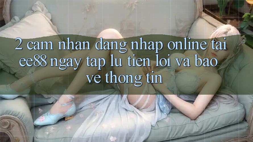 2. Cảm nhận Đăng Nhập Online Tại ee88: Ngay tắp lự, Tiện Lợi Và Bảo vệ thông tin