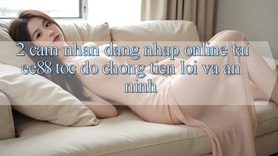 2. Cảm nhận Đăng Nhập Online Tại ee88: Tốc độ Chóng, Tiện Lợi Và An ninh