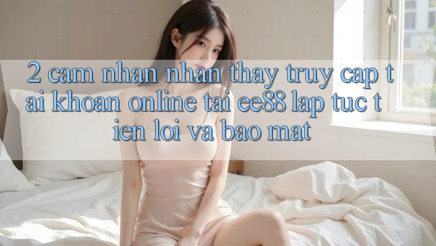2. Cảm nhận nhận thấy Truy cập tài khoản Online Tại ee88: Lập tức, Tiện Lợi Và Bảo Mật
