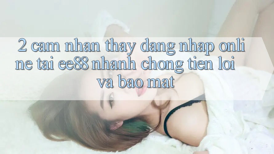 2. Cảm nhận thấy Đăng Nhập Online Tại ee88: Nhanh chóng, Tiện Lợi Và Bảo Mật