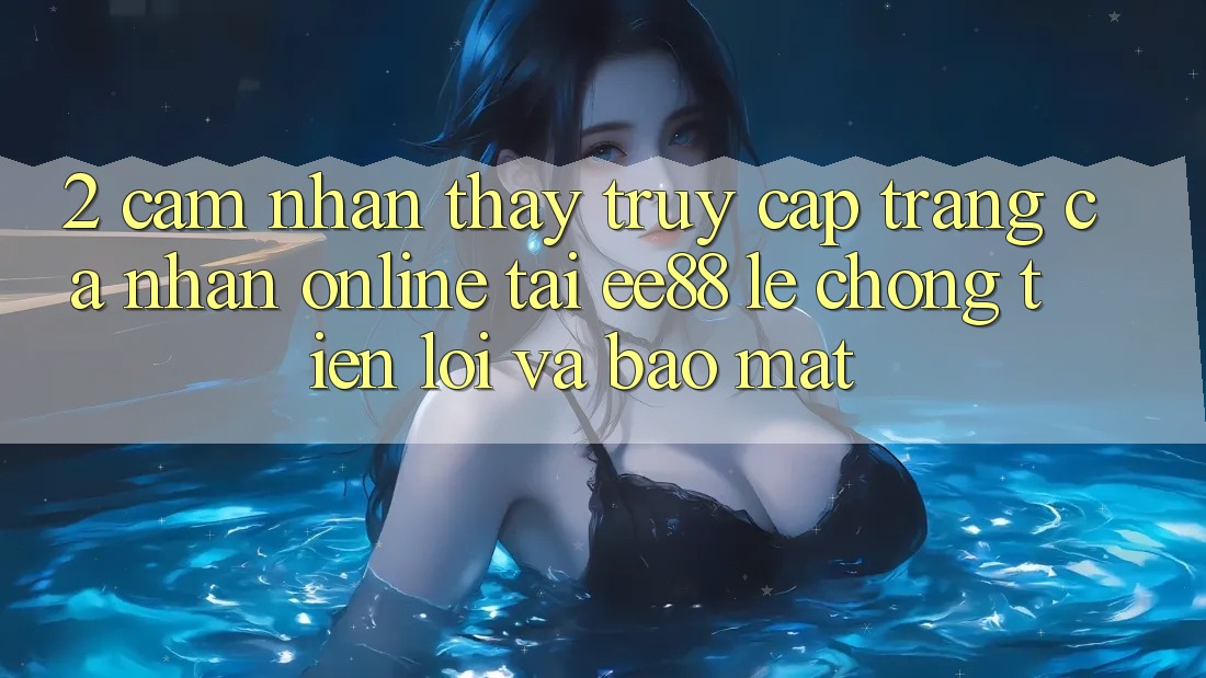 2. Cảm nhận thấy Truy cập trang cá nhân Online Tại ee88: Lẹ Chóng, Tiện Lợi Và Bảo Mật