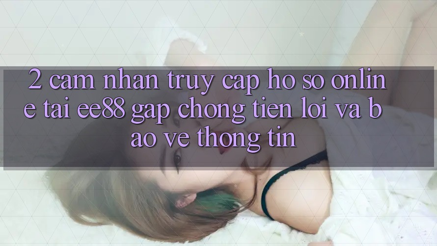 2. Cảm nhận Truy cập hồ sơ Online Tại ee88: Gấp Chóng, Tiện Lợi Và Bảo vệ thông tin