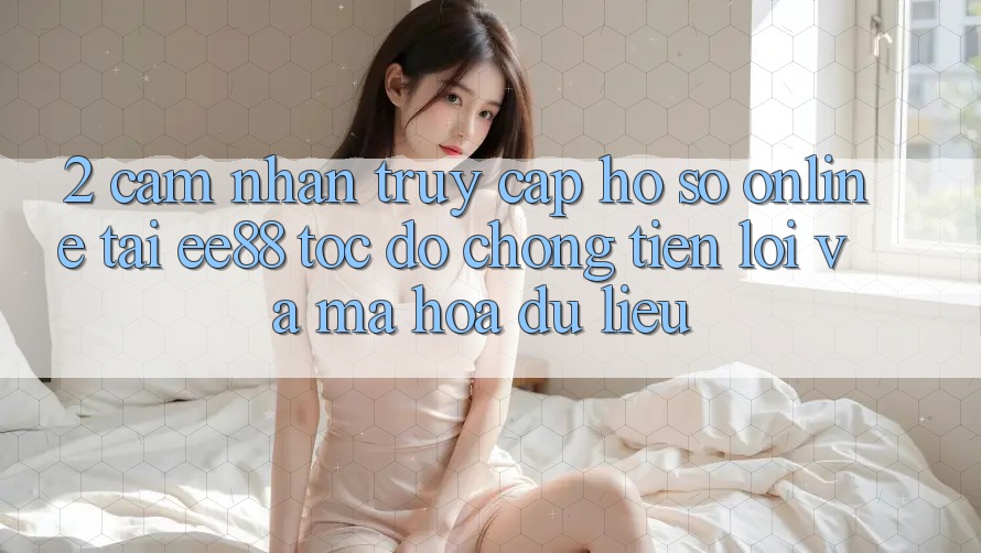 2. Cảm nhận Truy cập hồ sơ Online Tại ee88: Tốc độ Chóng, Tiện Lợi Và Mã hóa dữ liệu