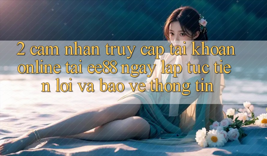 2. Cảm nhận Truy cập tài khoản Online Tại ee88: Ngay lập tức, Tiện Lợi Và Bảo vệ thông tin