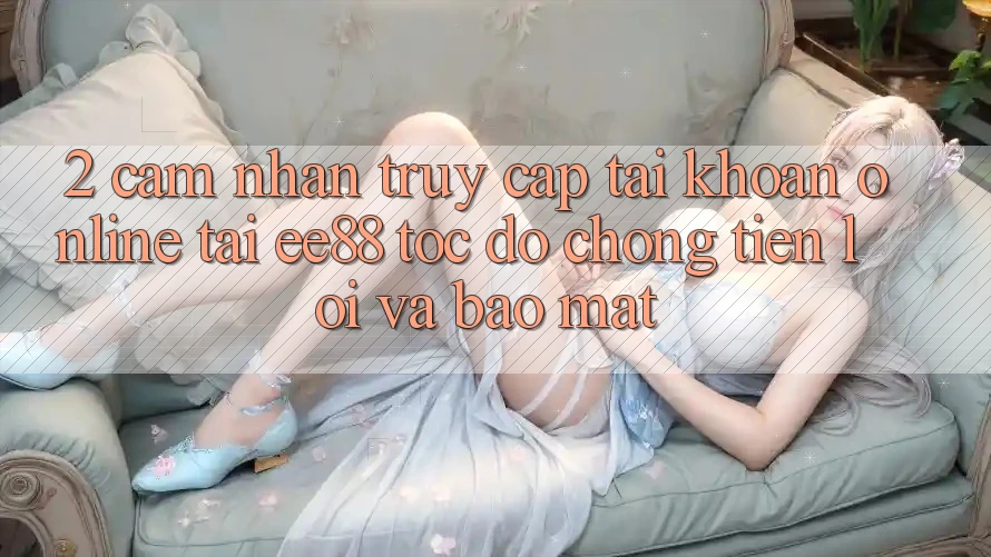 2. Cảm nhận Truy cập tài khoản Online Tại ee88: Tốc độ Chóng, Tiện Lợi Và Bảo mật