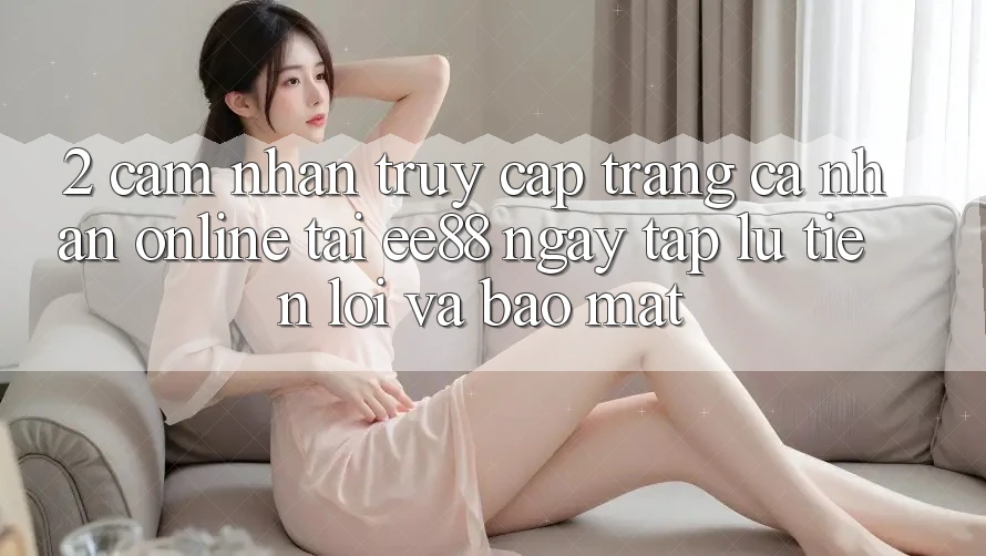2. Cảm nhận Truy cập trang cá nhân Online Tại ee88: Ngay tắp lự, Tiện Lợi Và Bảo Mật